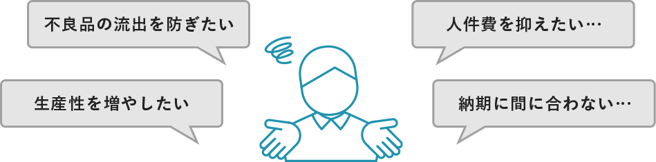 不良品の流出を防ぎたい… 人件費を抑えたい… 生産性を増やしたい… 納期に間に合わない…